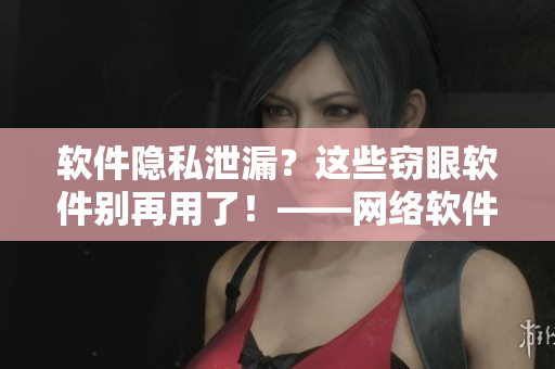 軟件隱私泄漏？這些竊眼軟件別再用了！——網(wǎng)絡(luò)軟件相關(guān)推薦