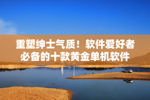 重塑紳士氣質(zhì)！軟件愛好者必備的十款黃金單機軟件