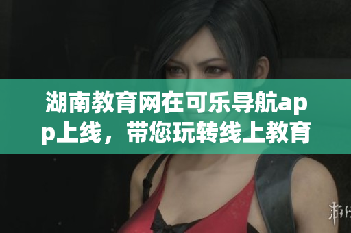 湖南教育網(wǎng)在可樂導(dǎo)航app上線，帶您玩轉(zhuǎn)線上教育平臺