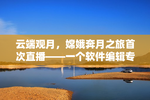 云端觀月，嫦娥奔月之旅首次直播——一個(gè)軟件編輯專注編寫技術(shù)文章