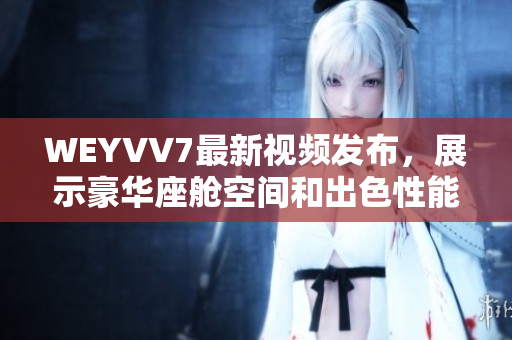 WEYVV7最新視頻發(fā)布，展示豪華座艙空間和出色性能的絕佳體驗(yàn)