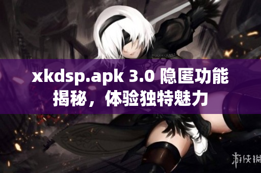 xkdsp.apk 3.0 隱匿功能揭秘，體驗(yàn)獨(dú)特魅力