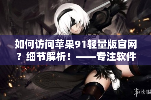 如何訪問(wèn)蘋(píng)果91輕量版官網(wǎng)？細(xì)節(jié)解析！——專(zhuān)注軟件的小編探尋入口