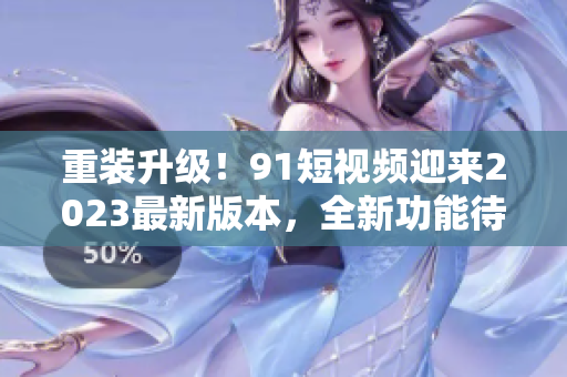 重裝升級！91短視頻迎來2023最新版本，全新功能待探索