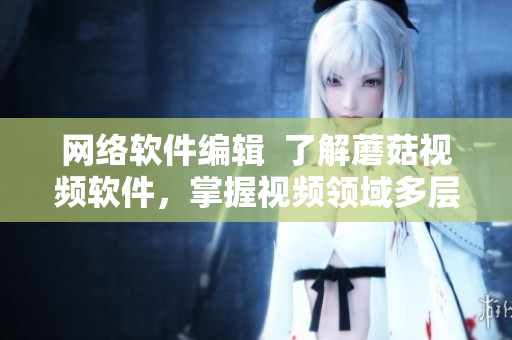 網(wǎng)絡(luò)軟件編輯  了解蘑菇視頻軟件，掌握視頻領(lǐng)域多層次技術(shù)專(zhuān)家解密方案