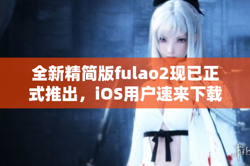 全新精簡(jiǎn)版fulao2現(xiàn)已正式推出，iOS用戶速來(lái)下載!
