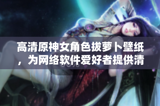高清原神女角色拔蘿卜壁紙，為網(wǎng)絡(luò)軟件愛好者提供清新桌面背景