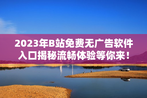 2023年B站免費無廣告軟件入口揭秘流暢體驗等你來！