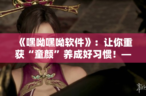 《嘿呦嘿呦軟件》：讓你重獲“童顏”養(yǎng)成好習慣！——網絡軟件編輯推廣