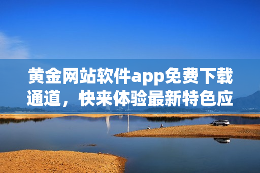 黃金網(wǎng)站軟件app免費(fèi)下載通道，快來體驗(yàn)最新特色應(yīng)用