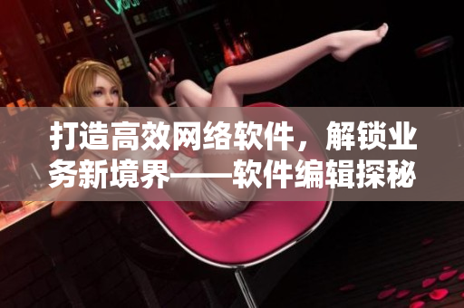 打造高效網(wǎng)絡(luò)軟件，解鎖業(yè)務(wù)新境界——軟件編輯探秘網(wǎng)絡(luò)軟件的技術(shù)與應(yīng)用