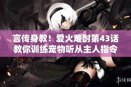 言傳身教！愛火難酎第43話教你訓(xùn)練寵物聽從主人指令