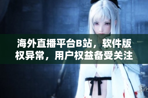 海外直播平臺B站，軟件版權(quán)異常，用戶權(quán)益?zhèn)涫荜P(guān)注