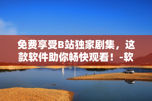 免費(fèi)享受B站獨(dú)家劇集，這款軟件助你暢快觀看！-軟件編輯