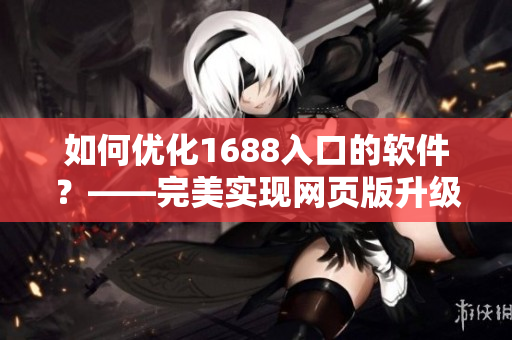 如何優(yōu)化1688入口的軟件？——完美實(shí)現(xiàn)網(wǎng)頁(yè)版升級(jí)！