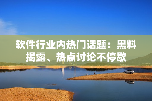 軟件行業(yè)內熱門話題：黑料揭露、熱點討論不停歇