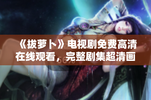 《拔蘿卜》電視劇免費高清在線觀看，完整劇集超清畫質(zhì)呈現(xiàn)