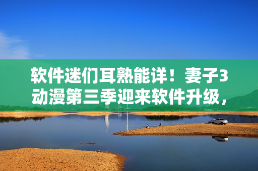軟件迷們耳熟能詳！妻子3動(dòng)漫第三季迎來(lái)軟件升級(jí)，更多新功能等你體驗(yàn)