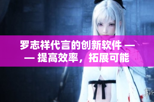 羅志祥代言的創(chuàng)新軟件 —— 提高效率，拓展可能