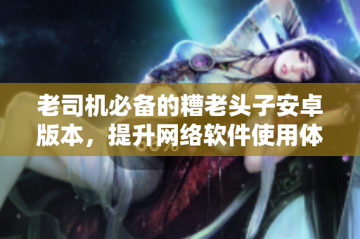 老司機必備的糟老頭子安卓版本，提升網(wǎng)絡軟件使用體驗！
