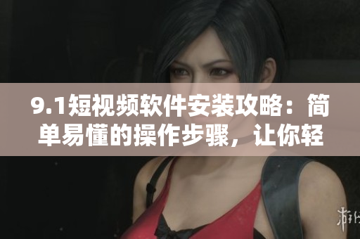 9.1短視頻軟件安裝攻略：簡單易懂的操作步驟，讓你輕松體驗(yàn)高品質(zhì)短視頻創(chuàng)作