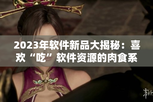 2023年軟件新品大揭秘：喜歡“吃”軟件資源的肉食系用戶福音來了！