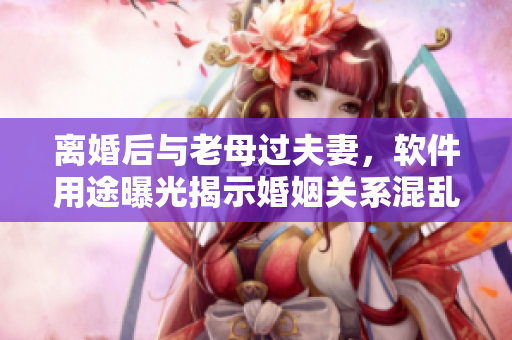 離婚后與老母過(guò)夫妻，軟件用途曝光揭示婚姻關(guān)系混亂的真相