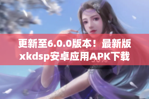 更新至6.0.0版本！最新版xkdsp安卓應用APK下載