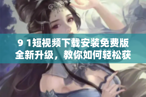 9 1短視頻下載安裝免費(fèi)版全新升級，教你如何輕松獲取最流暢的網(wǎng)絡(luò)軟件