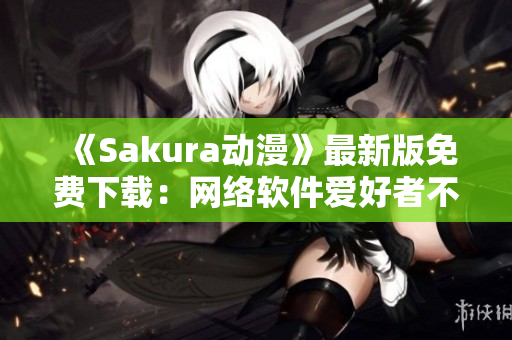 《Sakura動漫》最新版免費下載：網絡軟件愛好者不容錯過！