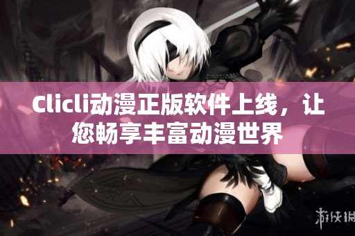 Clicli動漫正版軟件上線，讓您暢享豐富動漫世界