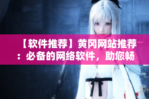 【軟件推薦】黃岡網(wǎng)站推薦：必備的網(wǎng)絡(luò)軟件，助您暢游互聯(lián)網(wǎng)！