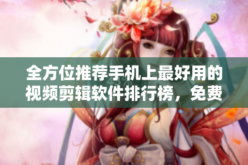 全方位推薦手機(jī)上最好用的視頻剪輯軟件排行榜，免費(fèi)下載應(yīng)有盡有！