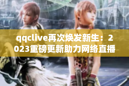 qqclive再次煥發(fā)新生：2023重磅更新助力網(wǎng)絡(luò)直播平臺(tái)