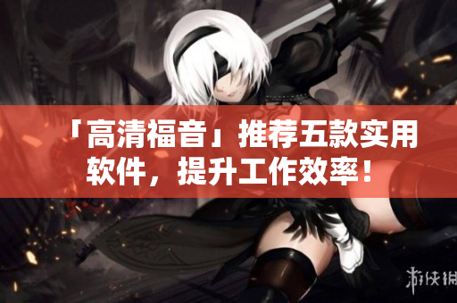 「高清福音」推薦五款實(shí)用軟件，提升工作效率！