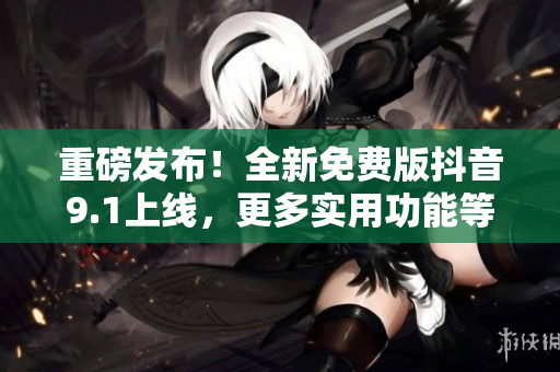 重磅發(fā)布！全新免費版抖音9.1上線，更多實用功能等你來體驗！