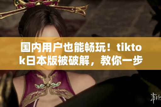 國內(nèi)用戶也能暢玩！tiktok日本版被破解，教你一步步操作
