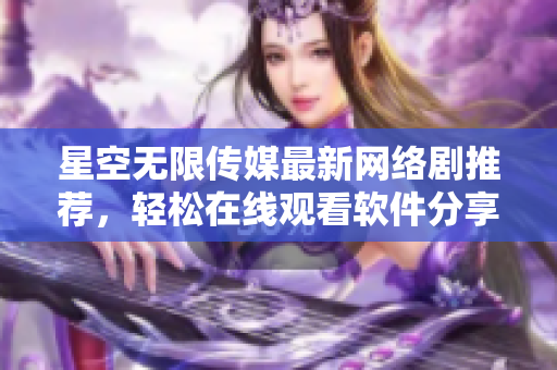 星空無限傳媒最新網(wǎng)絡(luò)劇推薦，輕松在線觀看軟件分享