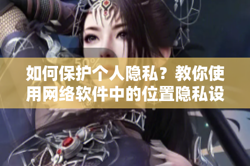 如何保護(hù)個(gè)人隱私？教你使用網(wǎng)絡(luò)軟件中的位置隱私設(shè)置