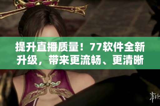 提升直播質(zhì)量！77軟件全新升級，帶來更流暢、更清晰的直播體驗