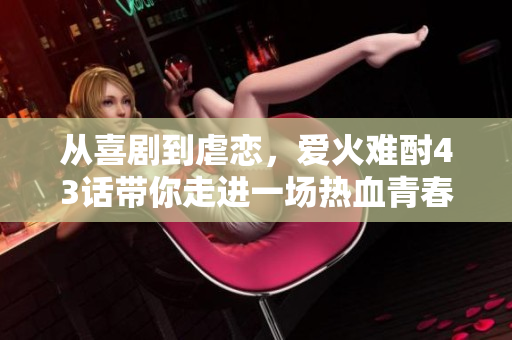 從喜劇到虐戀，愛火難酎43話帶你走進一場熱血青春之旅