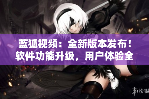 藍(lán)狐視頻：全新版本發(fā)布！軟件功能升級(jí)，用戶體驗(yàn)全面提升