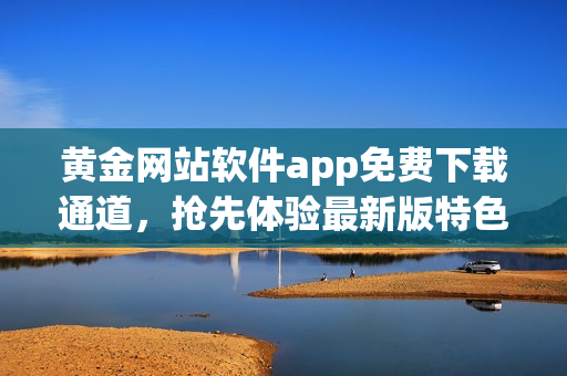黃金網(wǎng)站軟件app免費下載通道，搶先體驗最新版特色功能