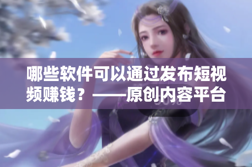 哪些軟件可以通過發(fā)布短視頻賺錢？——原創(chuàng)內容平臺推薦