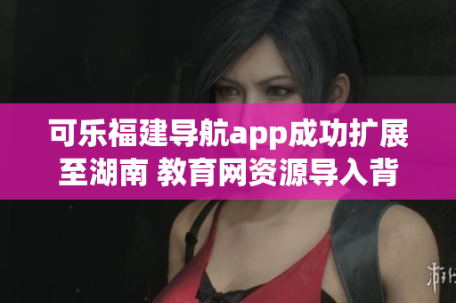 可樂(lè)福建導(dǎo)航app成功擴(kuò)展至湖南 教育網(wǎng)資源導(dǎo)入背后的軟件實(shí)現(xiàn)技術(shù)