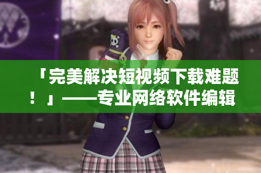 「完美解決短視頻下載難題！」——專業(yè)網(wǎng)絡軟件編輯強力推薦的必備工具