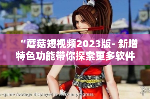 “蘑菇短視頻2023版- 新增特色功能帶你探索更多軟件玩法！”