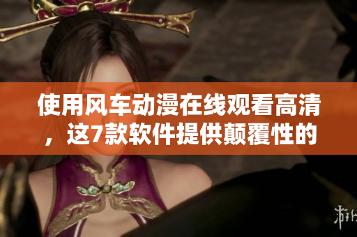 使用風(fēng)車動(dòng)漫在線觀看高清，這7款軟件提供顛覆性的體驗(yàn)！