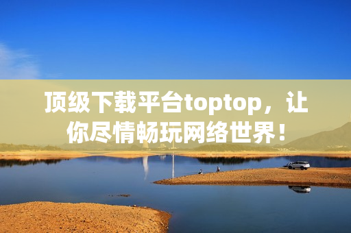 頂級下載平臺toptop，讓你盡情暢玩網(wǎng)絡世界！