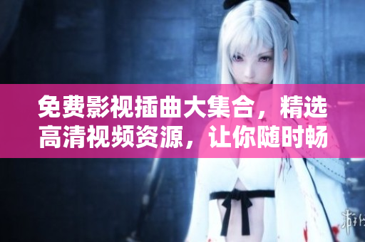 免費影視插曲大集合，精選高清視頻資源，讓你隨時暢享影視盛宴